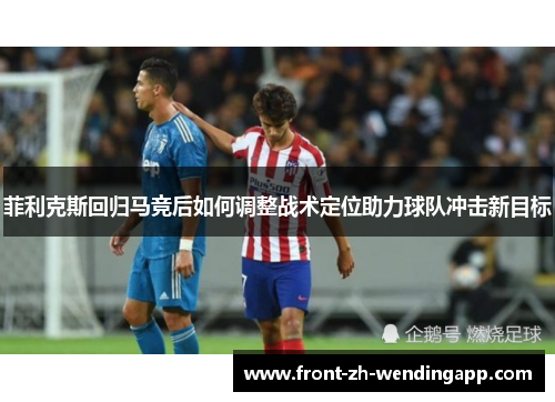 菲利克斯回归马竞后如何调整战术定位助力球队冲击新目标 菲利克斯回归马竞后如何调整战术定位助力球队冲击新目标