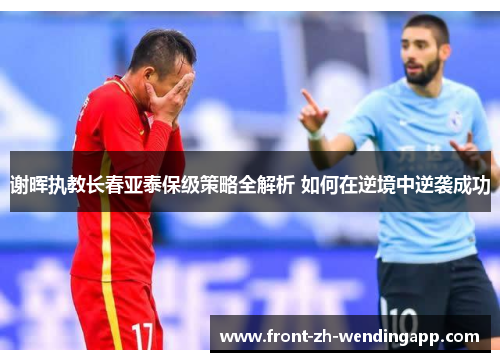 谢晖执教长春亚泰保级策略全解析 如何在逆境中逆袭成功