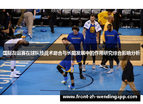 国际友谊赛在球队技战术磨合与长期发展中的作用研究综合影响分析 国际友谊赛在球队技战术磨合与长期发展中的作用研究综合影响分析