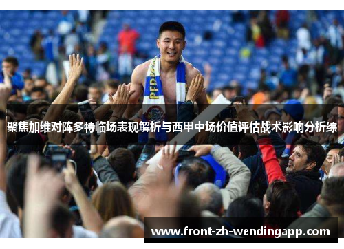 聚焦加维对阵多特临场表现解析与西甲中场价值评估战术影响分析综 聚焦加维对阵多特临场表现解析与西甲中场价值评估战术影响分析综