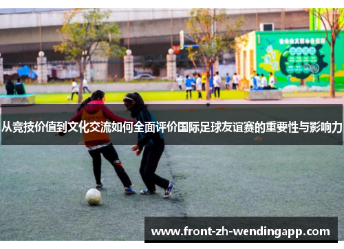 从竞技价值到文化交流如何全面评价国际足球友谊赛的重要性与影响力