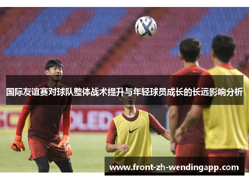 国际友谊赛对球队整体战术提升与年轻球员成长的长远影响分析 国际友谊赛对球队整体战术提升与年轻球员成长的长远影响分析