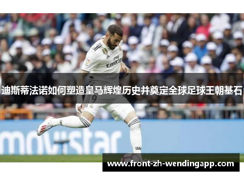 迪斯蒂法诺如何塑造皇马辉煌历史并奠定全球足球王朝基石 迪斯蒂法诺如何塑造皇马辉煌历史并奠定全球足球王朝基石