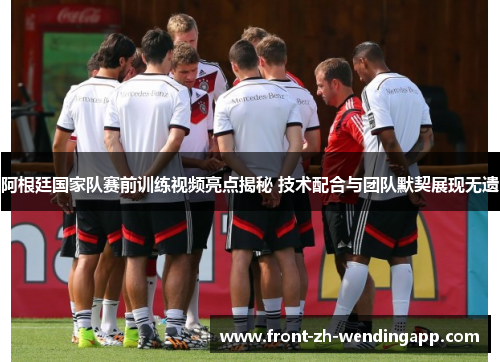 阿根廷国家队赛前训练视频亮点揭秘 技术配合与团队默契展现无遗