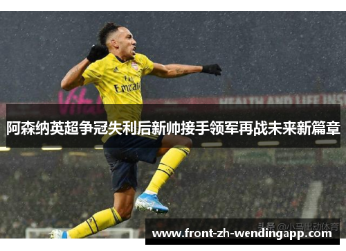 阿森纳英超争冠失利后新帅接手领军再战未来新篇章 阿森纳英超争冠失利后新帅接手领军再战未来新篇章