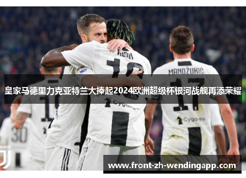 皇家马德里力克亚特兰大捧起2024欧洲超级杯银河战舰再添荣耀