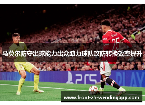马莫尔防守出球能力出众助力球队攻防转换效率提升 马莫尔防守出球能力出众助力球队攻防转换效率提升